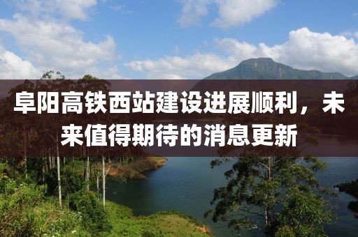 阜阳高铁西站建设进展顺利，未来值得期待的消息更新