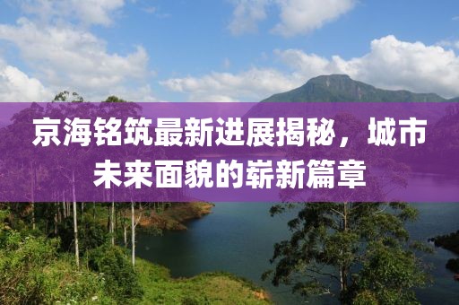 京海铭筑最新进展揭秘，城市未来面貌的崭新篇章
