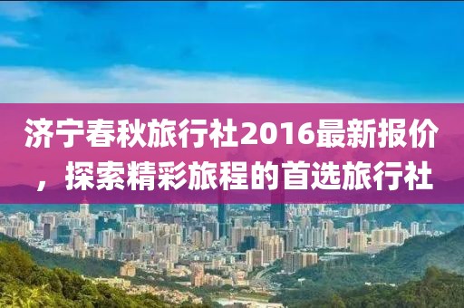 济宁春秋旅行社2016最新报价，探索精彩旅程的首选旅行社