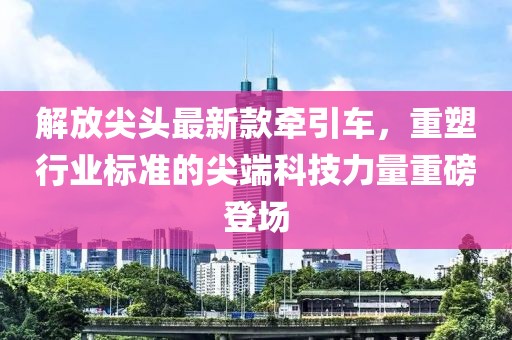 解放尖头最新款牵引车，重塑行业标准的尖端科技力量重磅登场