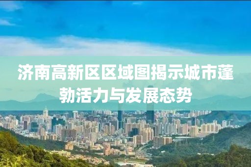 济南高新区区域图揭示城市蓬勃活力与发展态势