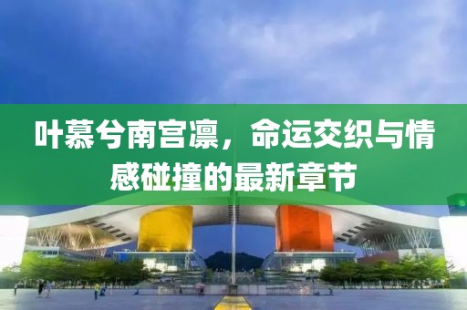 叶慕兮南宫凛，命运交织与情感碰撞的最新章节
