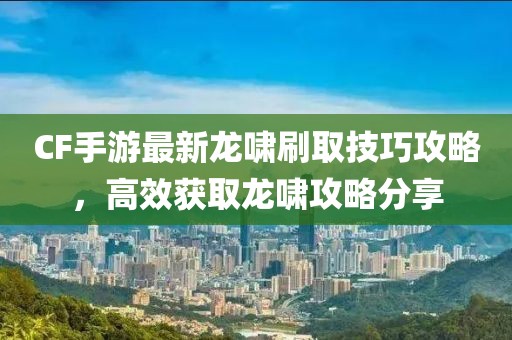 CF手游最新龙啸刷取技巧攻略，高效获取龙啸攻略分享