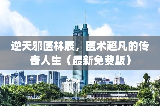 逆天邪医林辰，医术超凡的传奇人生（最新免费版）