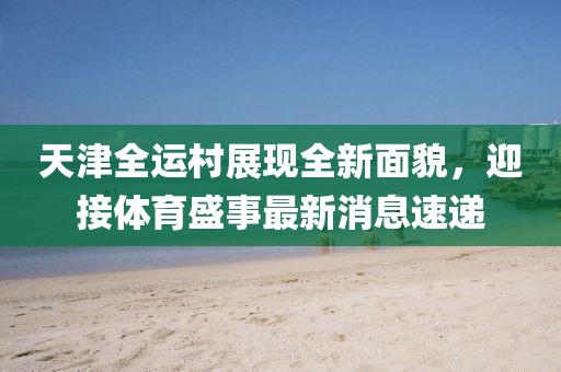 天津全运村展现全新面貌，迎接体育盛事最新消息速递