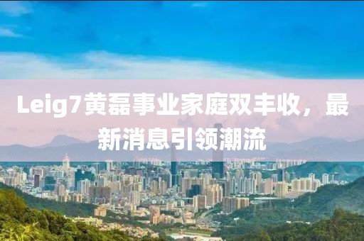 Leig7黄磊事业家庭双丰收，最新消息引领潮流