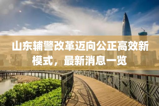 山东辅警改革迈向公正高效新模式，最新消息一览
