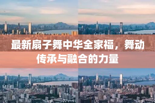 最新扇子舞中华全家福，舞动传承与融合的力量