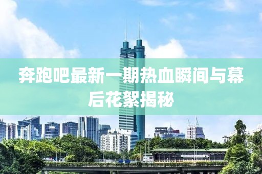 奔跑吧最新一期热血瞬间与幕后花絮揭秘
