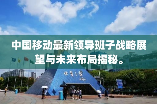 中国移动最新领导班子战略展望与未来布局揭秘。