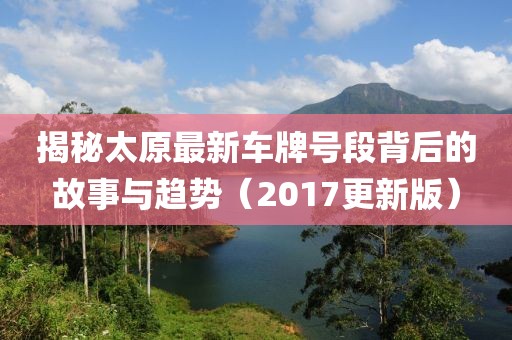 揭秘太原最新车牌号段背后的故事与趋势（2017更新版）