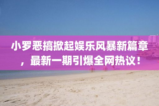 小罗恶搞掀起娱乐风暴新篇章，最新一期引爆全网热议！