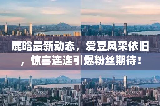 鹿晗最新动态，爱豆风采依旧，惊喜连连引爆粉丝期待！