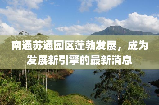 南通苏通园区蓬勃发展，成为发展新引擎的最新消息