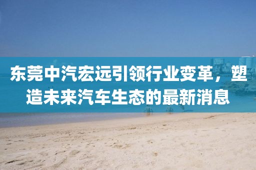 东莞中汽宏远引领行业变革，塑造未来汽车生态的最新消息