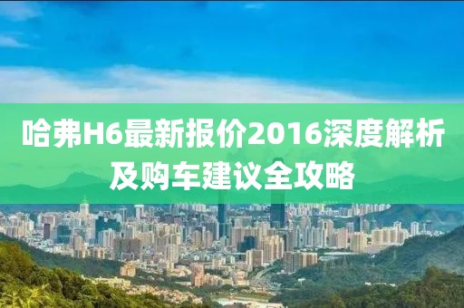 哈弗H6最新报价2016深度解析及购车建议全攻略