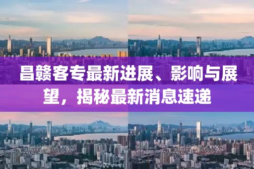 昌赣客专最新进展、影响与展望，揭秘最新消息速递