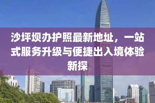 沙坪坝办护照最新地址，一站式服务升级与便捷出入境体验新探