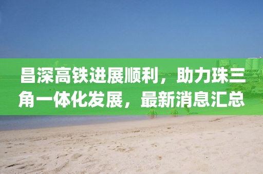 昌深高铁进展顺利，助力珠三角一体化发展，最新消息汇总