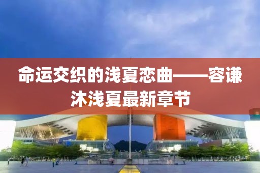 命运交织的浅夏恋曲——容谦沐浅夏最新章节