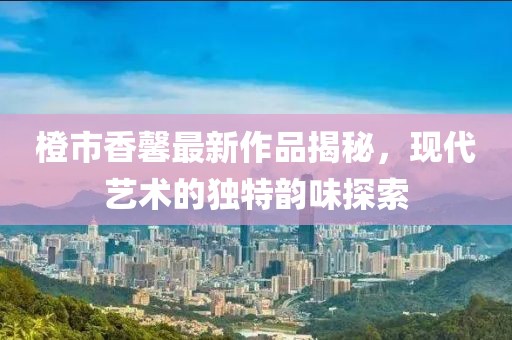 橙市香馨最新作品揭秘，现代艺术的独特韵味探索