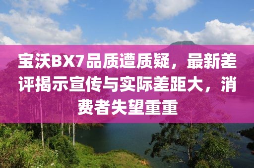 宝沃BX7品质遭质疑，最新差评揭示宣传与实际差距大，消费者失望重重