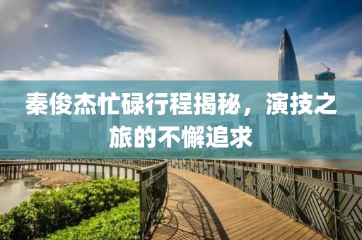 秦俊杰忙碌行程揭秘，演技之旅的不懈追求