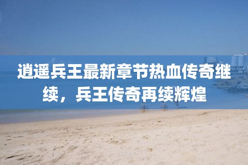 逍遥兵王最新章节热血传奇继续，兵王传奇再续辉煌