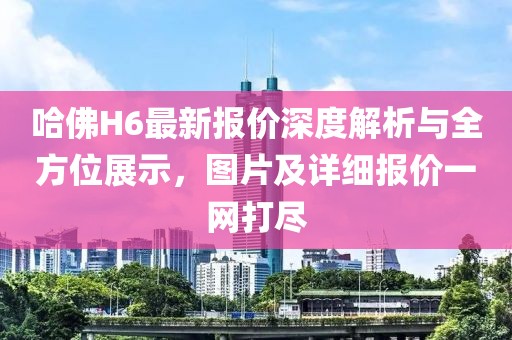 哈佛H6最新报价深度解析与全方位展示，图片及详细报价一网打尽