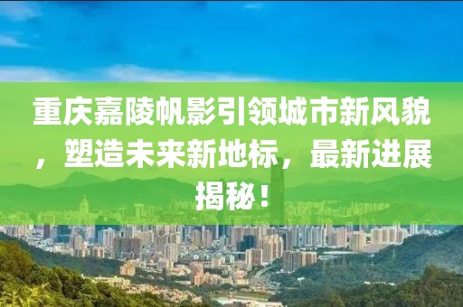 重庆嘉陵帆影引领城市新风貌，塑造未来新地标，最新进展揭秘！