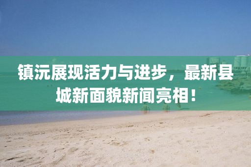 镇沅展现活力与进步，最新县城新面貌新闻亮相！