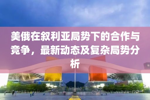 美俄在叙利亚局势下的合作与竞争，最新动态及复杂局势分析
