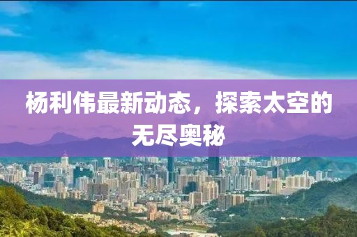 杨利伟最新动态，探索太空的无尽奥秘