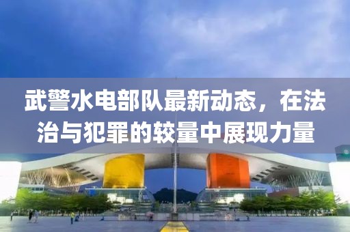 武警水电部队最新动态，在法治与犯罪的较量中展现力量