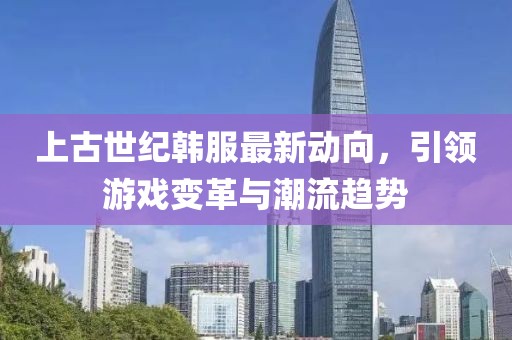 上古世纪韩服最新动向，引领游戏变革与潮流趋势