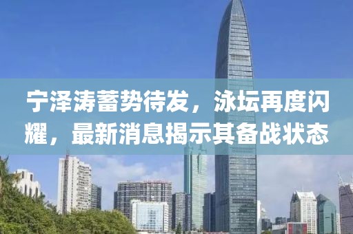 宁泽涛蓄势待发，泳坛再度闪耀，最新消息揭示其备战状态