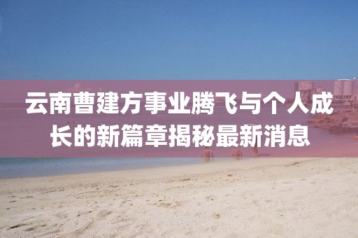 云南曹建方事业腾飞与个人成长的新篇章揭秘最新消息