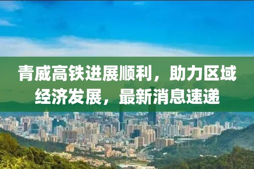 青威高铁进展顺利，助力区域经济发展，最新消息速递