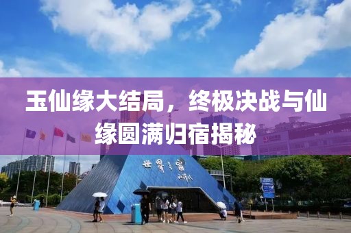 玉仙缘大结局，终极决战与仙缘圆满归宿揭秘