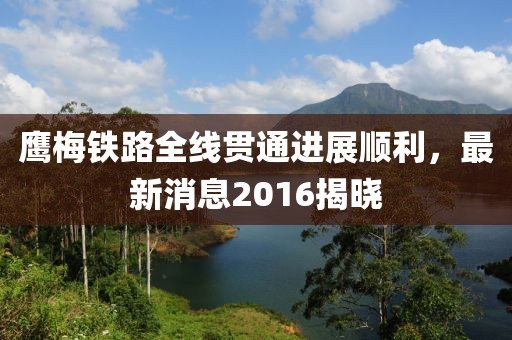 鹰梅铁路全线贯通进展顺利，最新消息2016揭晓