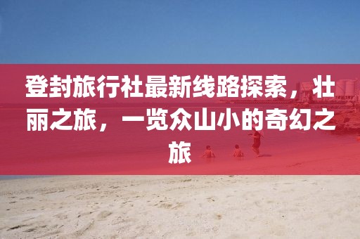 登封旅行社最新线路探索，壮丽之旅，一览众山小的奇幻之旅