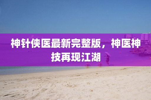 神针侠医最新完整版，神医神技再现江湖