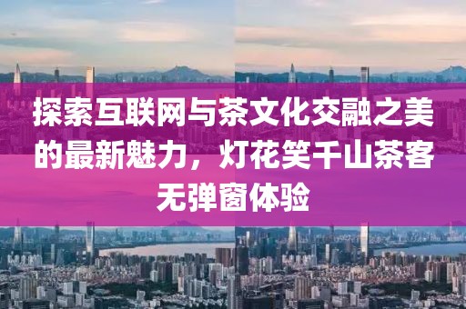 探索互联网与茶文化交融之美的最新魅力，灯花笑千山茶客无弹窗体验