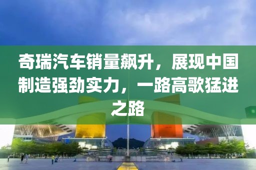 奇瑞汽车销量飙升，展现中国制造强劲实力，一路高歌猛进之路