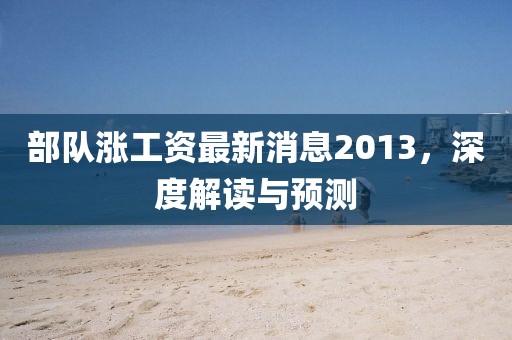部队涨工资最新消息2013，深度解读与预测