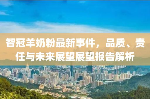 智冠羊奶粉最新事件，品质、责任与未来展望展望报告解析