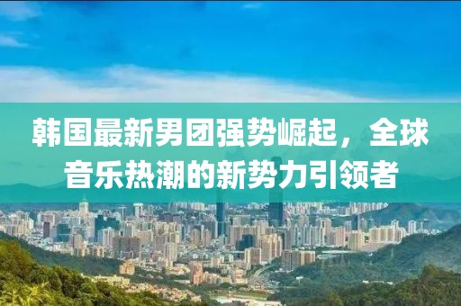 韩国最新男团强势崛起，全球音乐热潮的新势力引领者