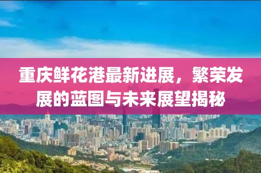 重庆鲜花港最新进展，繁荣发展的蓝图与未来展望揭秘