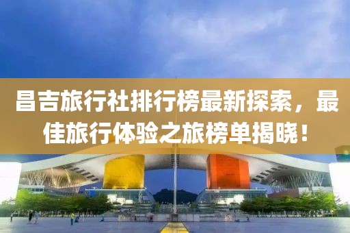 昌吉旅行社排行榜最新探索，最佳旅行体验之旅榜单揭晓！