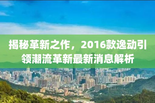 揭秘革新之作，2016款逸动引领潮流革新最新消息解析